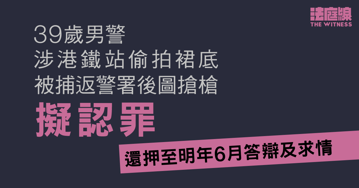 男警涉港鐵站偷拍裙底、被捕返警署後圖搶槍　擬認罪還押至明年6月答辯及求情